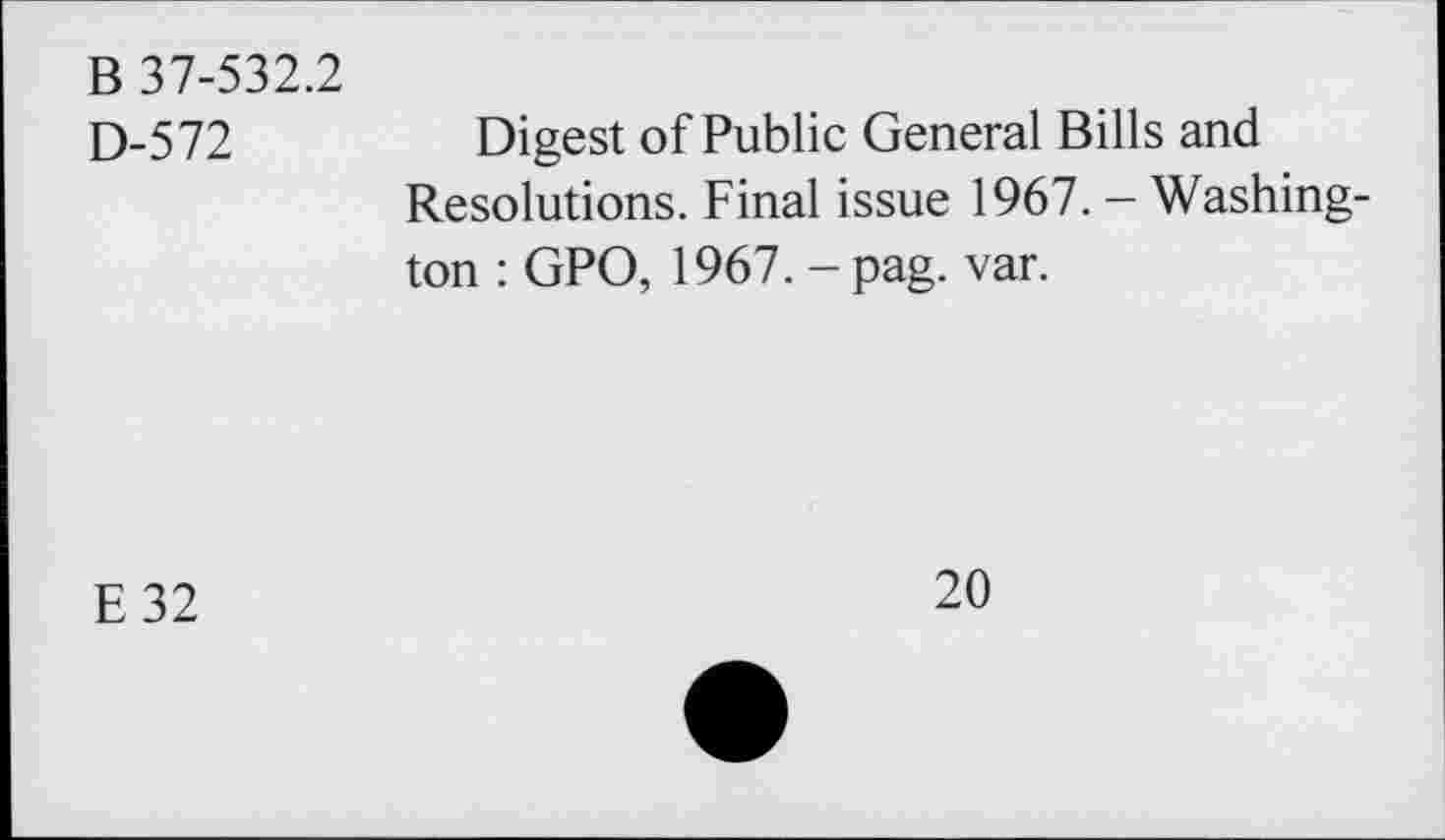 ﻿В 37-532.2
D-572
Digest of Public General Bills and Resolutions. Final issue 1967. - Washington : GPO, 1967. - pag. var.
E32
20